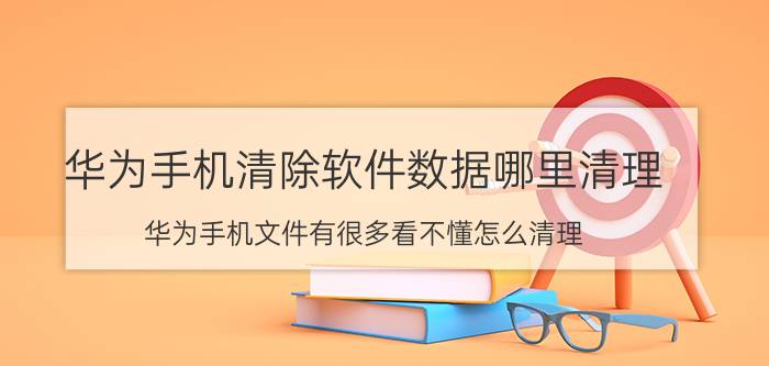 华为手机清除软件数据哪里清理 华为手机文件有很多看不懂怎么清理？